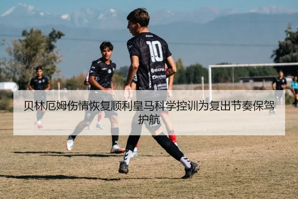 贝林厄姆伤情恢复顺利皇马科学控训为复出节奏保驾护航