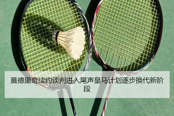 莫德里奇续约谈判进入尾声皇马计划逐步换代新阶段